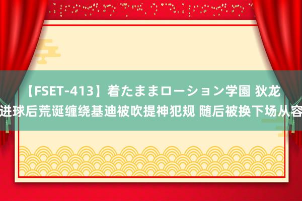 【FSET-413】着たままローション学園 狄龙进球后荒诞缠绕基迪被吹提神犯规 随后被换下场从容