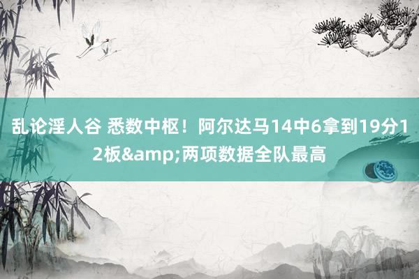 乱论淫人谷 悉数中枢！阿尔达马14中6拿到19分12板&两项数据全队最高