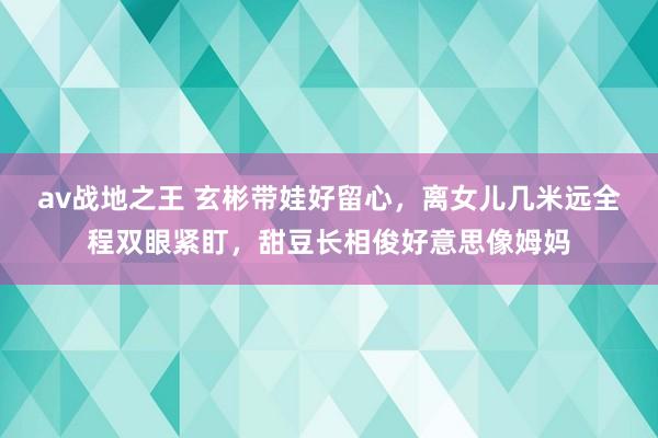 av战地之王 玄彬带娃好留心，离女儿几米远全程双眼紧盯，甜豆长相俊好意思像姆妈