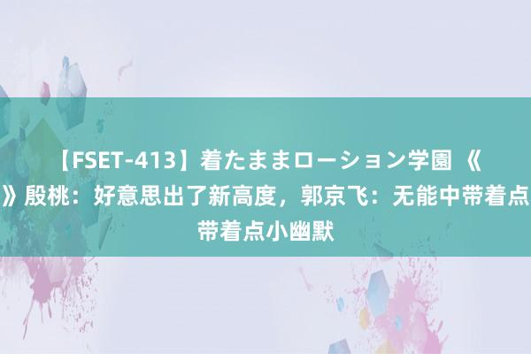 【FSET-413】着たままローション学園 《小佳耦》殷桃：好意思出了新高度，郭京飞：无能中带着点小幽默