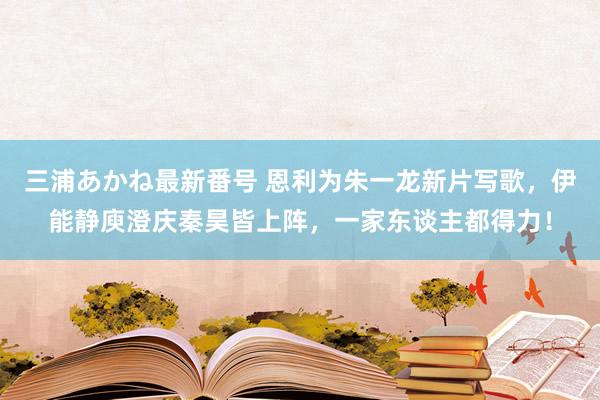 三浦あかね最新番号 恩利为朱一龙新片写歌，伊能静庾澄庆秦昊皆上阵，一家东谈主都得力！