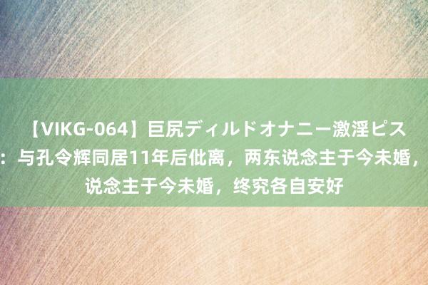 【VIKG-064】巨尻ディルドオナニー激淫ピストン DX 马苏：与孔令辉同居11年后仳离，两东说念主于今未婚，终究各自安好