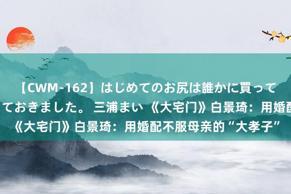 【CWM-162】はじめてのお尻は誰かに買って欲しくて今日までとっておきました。 三浦まい 《大宅门》白景琦：用婚配不服母亲的“大孝子”