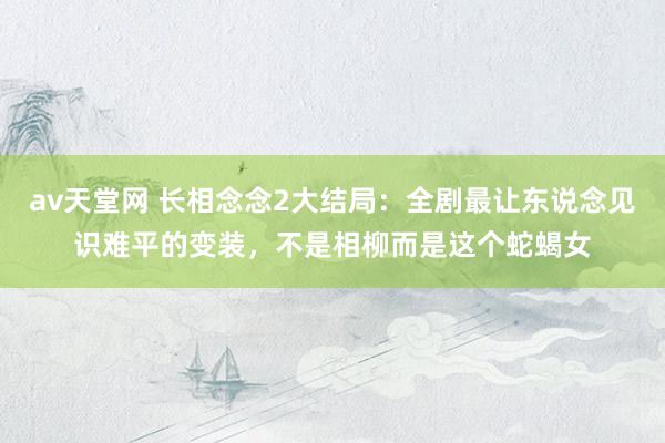 av天堂网 长相念念2大结局：全剧最让东说念见识难平的变装，不是相柳而是这个蛇蝎女