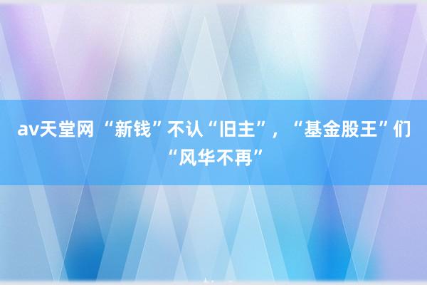 av天堂网 “新钱”不认“旧主”，“基金股王”们“风华不再”