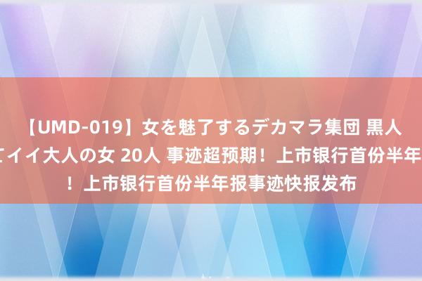 【UMD-019】女を魅了するデカマラ集団 黒人ナンパ エロくてイイ大人の女 20人 事迹超预期！上市银行首份半年报事迹快报发布