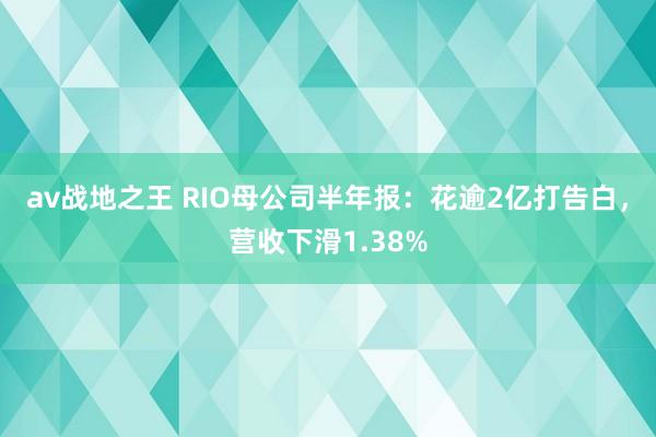 av战地之王 RIO母公司半年报：花逾2亿打告白，营收下滑1.38%