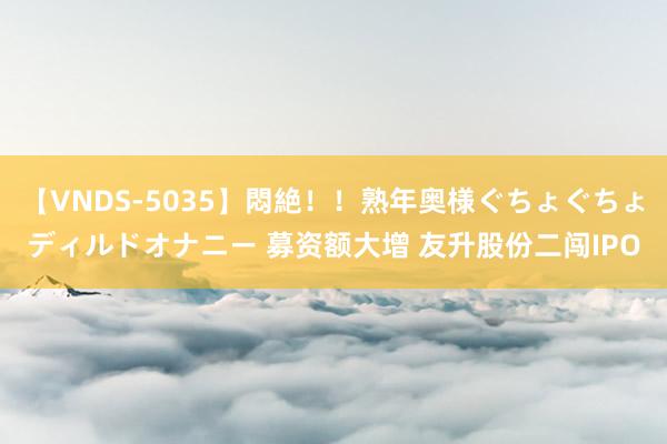 【VNDS-5035】悶絶！！熟年奥様ぐちょぐちょディルドオナニー 募资额大增 友升股份二闯IPO