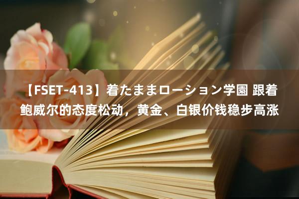 【FSET-413】着たままローション学園 跟着鲍威尔的态度松动，黄金、白银价钱稳步高涨