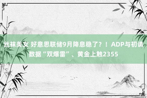 丝袜美女 好意思联储9月降息稳了？！ADP与初请数据“双爆雷”、黄金上触2355