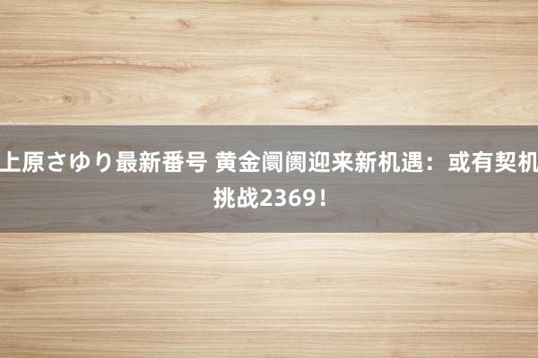 上原さゆり最新番号 黄金阛阓迎来新机遇：或有契机挑战2369！