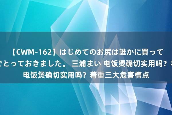 【CWM-162】はじめてのお尻は誰かに買って欲しくて今日までとっておきました。 三浦まい 电饭煲确切实用吗？着重三大危害槽点