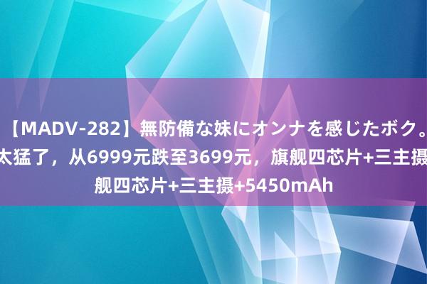 【MADV-282】無防備な妹にオンナを感じたボク。 3 荣耀果然太猛了，从6999元跌至3699元，旗舰四芯片+三主摄+5450mAh