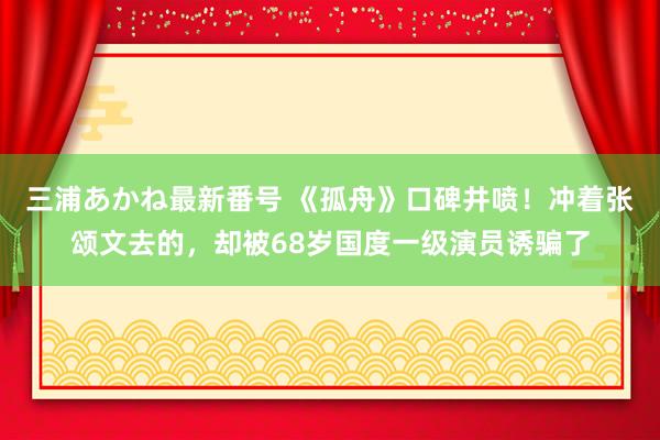 三浦あかね最新番号 《孤舟》口碑井喷！冲着张颂文去的，却被68岁国度一级演员诱骗了