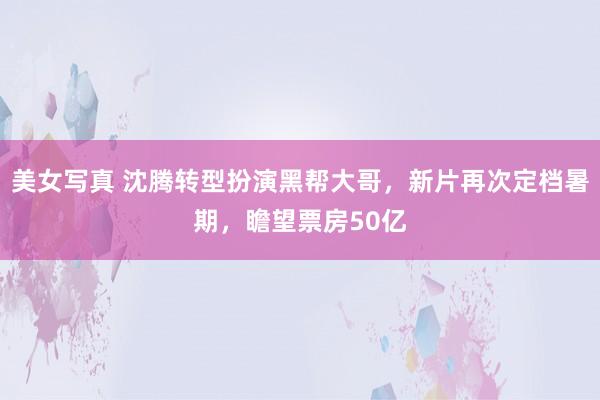 美女写真 沈腾转型扮演黑帮大哥，新片再次定档暑期，瞻望票房50亿