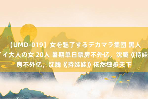 【UMD-019】女を魅了するデカマラ集団 黒人ナンパ エロくてイイ大人の女 20人 暑期单日票房不外亿，沈腾《持娃娃》依然独步天下