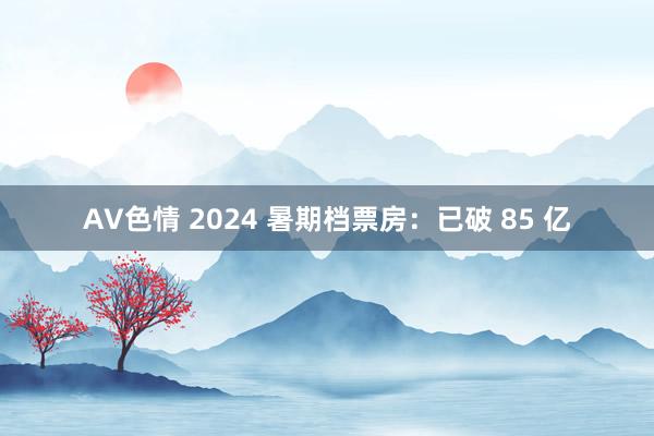 AV色情 2024 暑期档票房：已破 85 亿