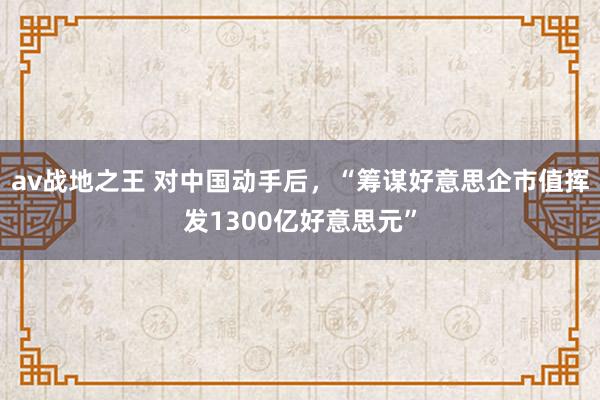 av战地之王 对中国动手后，“筹谋好意思企市值挥发1300亿好意思元”