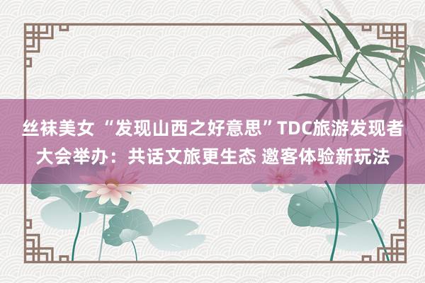 丝袜美女 “发现山西之好意思”TDC旅游发现者大会举办：共话文旅更生态 邀客体验新玩法