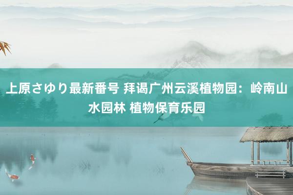 上原さゆり最新番号 拜谒广州云溪植物园：岭南山水园林 植物保育乐园