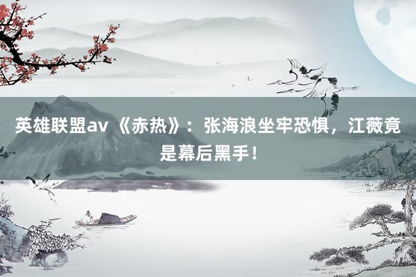 英雄联盟av 《赤热》：张海浪坐牢恐惧，江薇竟是幕后黑手！