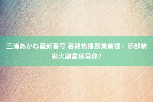 三浦あかね最新番号 暑期热播剧集前瞻：哪部精彩大剧最诱导你？