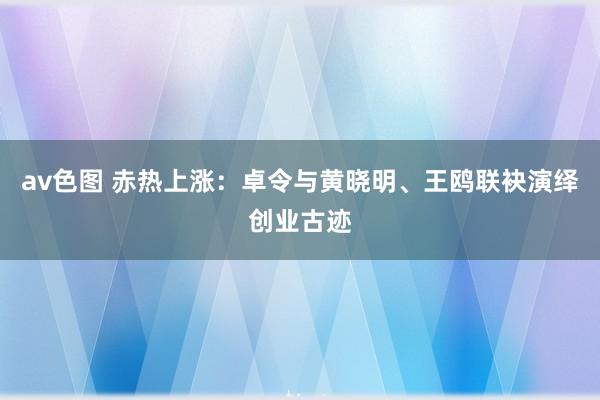 av色图 赤热上涨：卓令与黄晓明、王鸥联袂演绎创业古迹