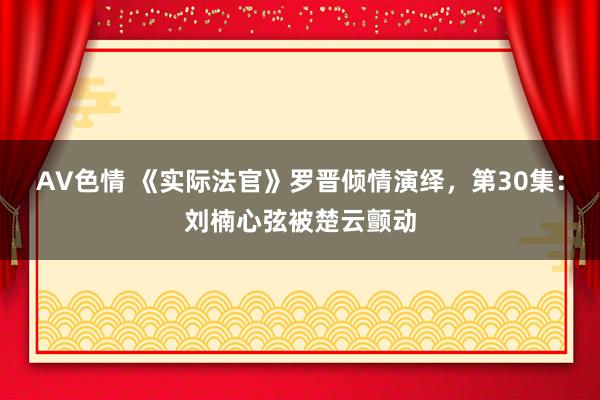 AV色情 《实际法官》罗晋倾情演绎，第30集：刘楠心弦被楚云颤动