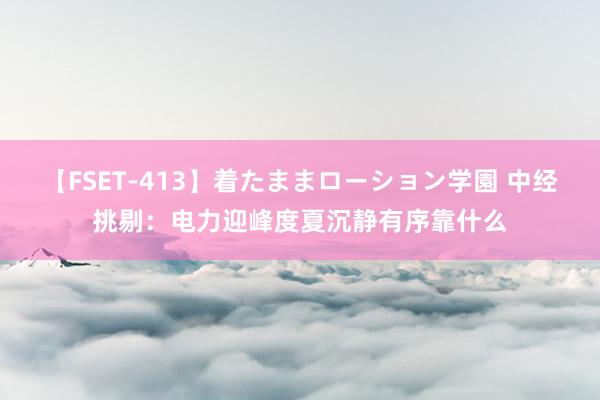 【FSET-413】着たままローション学園 中经挑剔：电力迎峰度夏沉静有序靠什么