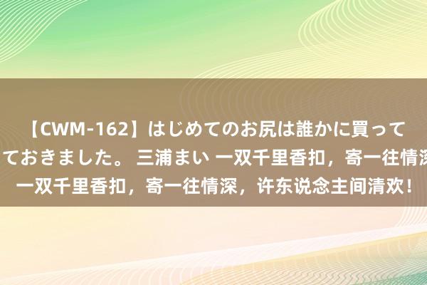 【CWM-162】はじめてのお尻は誰かに買って欲しくて今日までとっておきました。 三浦まい 一双千里香扣，寄一往情深，许东说念主间清欢！