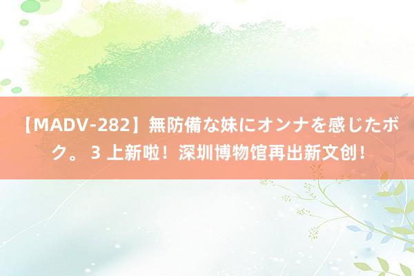 【MADV-282】無防備な妹にオンナを感じたボク。 3 上新啦！深圳博物馆再出新文创！