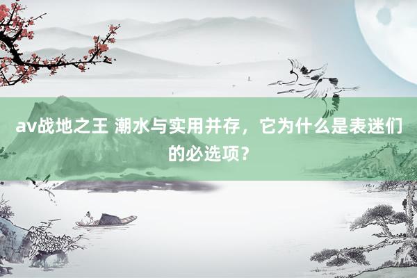 av战地之王 潮水与实用并存，它为什么是表迷们的必选项？