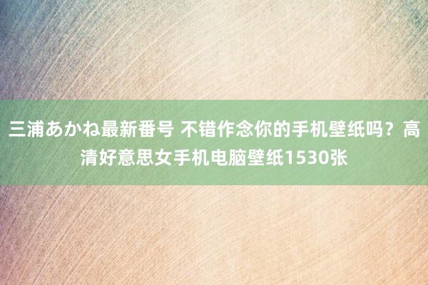 三浦あかね最新番号 不错作念你的手机壁纸吗？高清好意思女手机电脑壁纸1530张