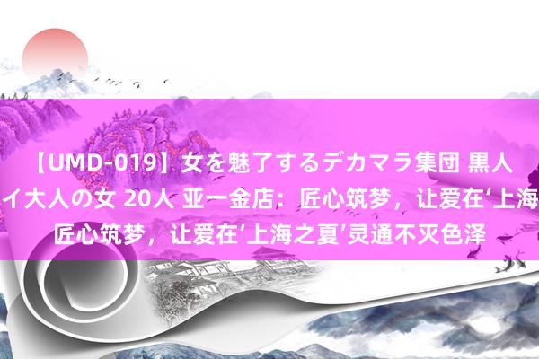 【UMD-019】女を魅了するデカマラ集団 黒人ナンパ エロくてイイ大人の女 20人 亚一金店：匠心筑梦，让爱在‘上海之夏’灵通不灭色泽