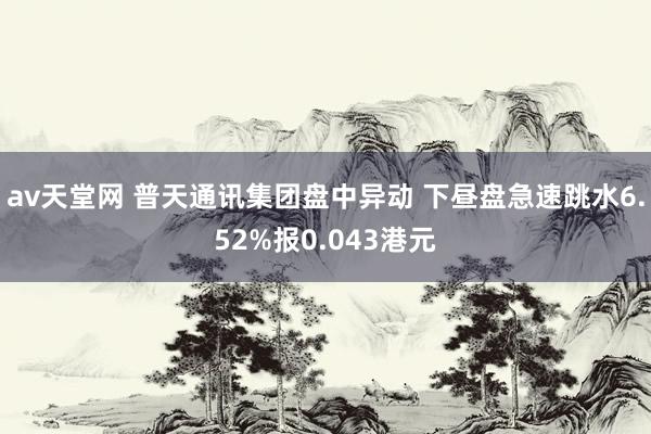 av天堂网 普天通讯集团盘中异动 下昼盘急速跳水6.52%报0.043港元