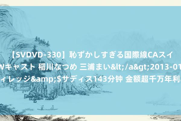 【SVDVD-330】恥ずかしすぎる国際線CAスイートクラス研修 Wキャスト 稲川なつめ 三浦まい</a>2013-01-10サディスティックヴィレッジ&$サディス143分钟 金额超千万年利率不超6%，新三板闪现本年首例相信机构常识产权质押贷款，多家上市公司已有前例