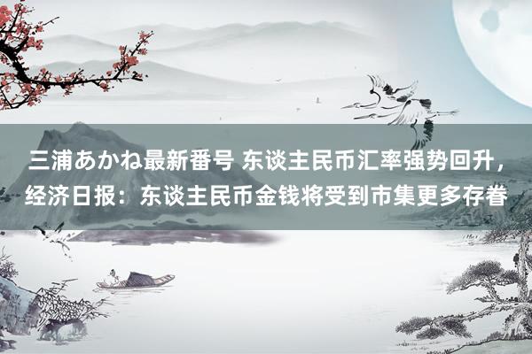 三浦あかね最新番号 东谈主民币汇率强势回升，经济日报：东谈主民币金钱将受到市集更多存眷