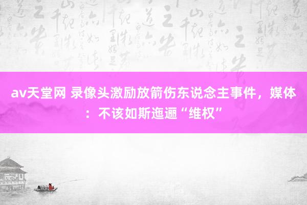 av天堂网 录像头激励放箭伤东说念主事件，媒体：不该如斯迤逦“维权”