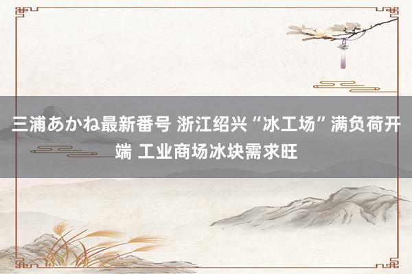 三浦あかね最新番号 浙江绍兴“冰工场”满负荷开端 工业商场冰块需求旺