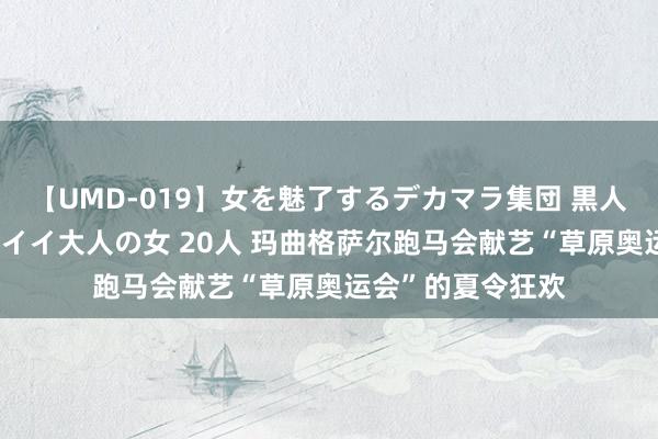 【UMD-019】女を魅了するデカマラ集団 黒人ナンパ エロくてイイ大人の女 20人 玛曲格萨尔跑马会献艺“草原奥运会”的夏令狂欢