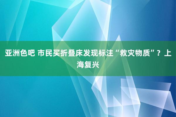 亚洲色吧 市民买折叠床发现标注“救灾物质”？上海复兴