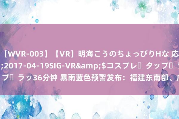 【WVR-003】【VR】明海こうのちょっぴりHな 応援 VR</a>2017-04-19SIG-VR&$コスプレ・タップ・ラッ36分钟 暴雨蓝色预警发布：福建东南部、广东西南部等地局地有大暴雨