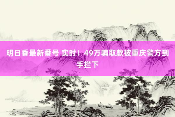 明日香最新番号 实时！49万骗取款被重庆警方到手拦下