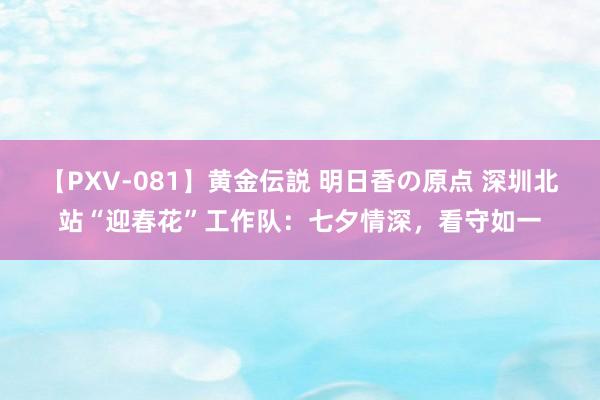 【PXV-081】黄金伝説 明日香の原点 深圳北站“迎春花”工作队：七夕情深，看守如一