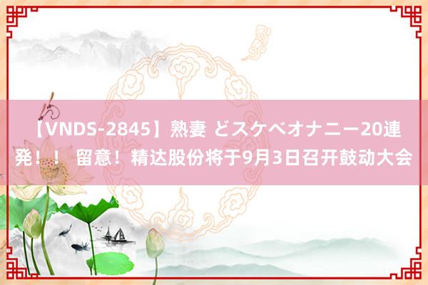 【VNDS-2845】熟妻 どスケベオナニー20連発！！ 留意！精达股份将于9月3日召开鼓动大会