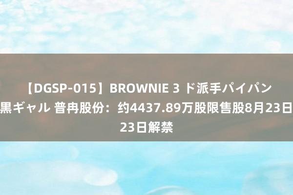 【DGSP-015】BROWNIE 3 ド派手パイパン強め黒ギャル 普冉股份：约4437.89万股限售股8月23日解禁