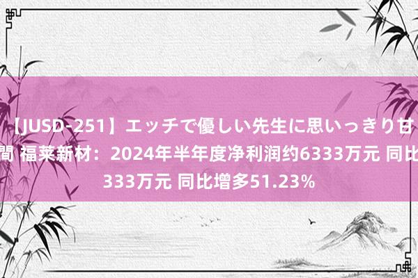 【JUSD-251】エッチで優しい先生に思いっきり甘えまくり4時間 福莱新材：2024年半年度净利润约6333万元 同比增多51.23%