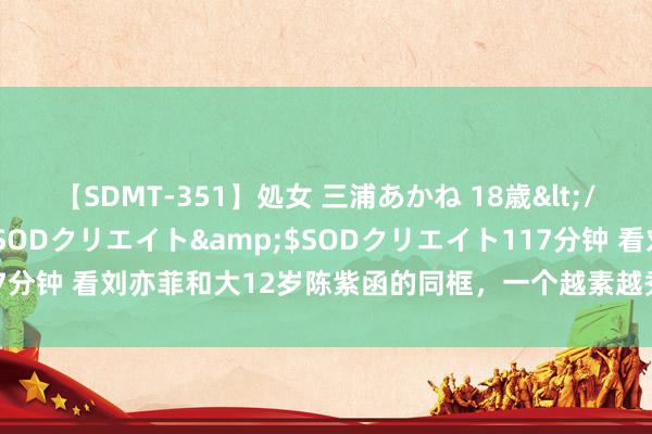 【SDMT-351】処女 三浦あかね 18歳</a>2011-02-05SODクリエイト&$SODクリエイト117分钟 看刘亦菲和大12岁陈紫函的同框，一个越素越秀雅，一个越素越仙气