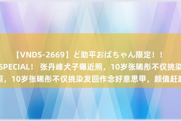 【VNDS-2669】ど助平おばちゃん限定！！ 絶頂ディルドオナニーSPECIAL！ 张丹峰犬子曝近照，10岁张晞彤不仅挑染发回作念好意思甲，颜值赶超洪欣