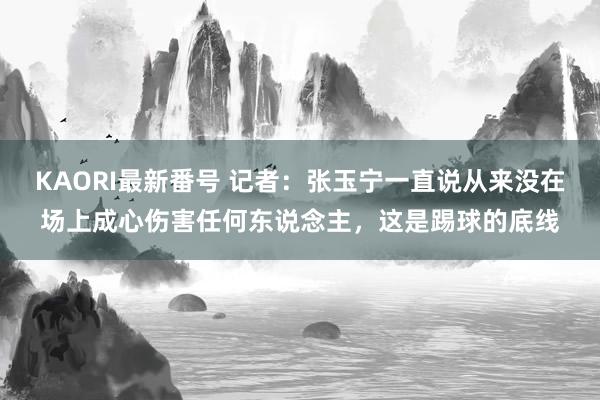 KAORI最新番号 记者：张玉宁一直说从来没在场上成心伤害任何东说念主，这是踢球的底线